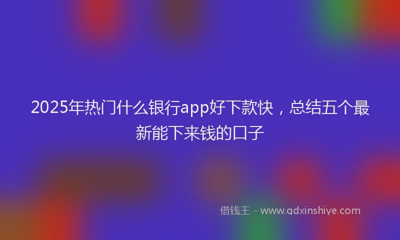 2025年热门什么银行app好下款快，总结五个最新能下来钱的口子