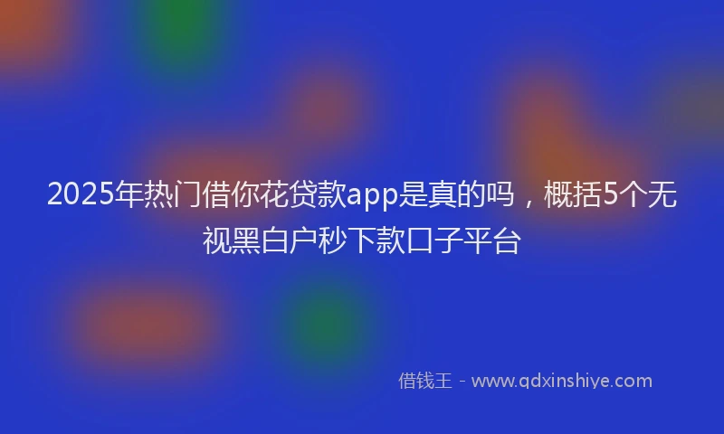 2025年热门借你花贷款app是真的吗，概括5个无视黑白户秒下款口子平台