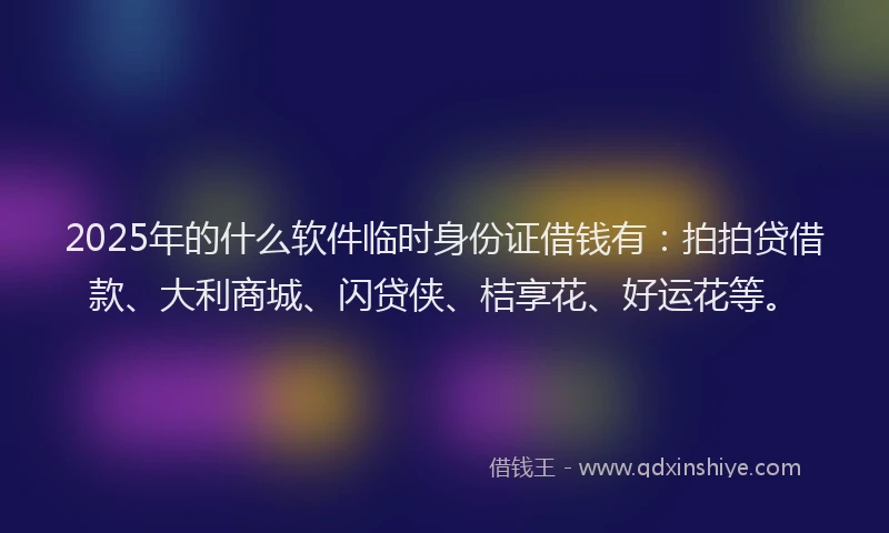 2025年的什么软件临时身份证借钱有：拍拍贷借款、大利商城、闪贷侠、桔享花、好运花等。