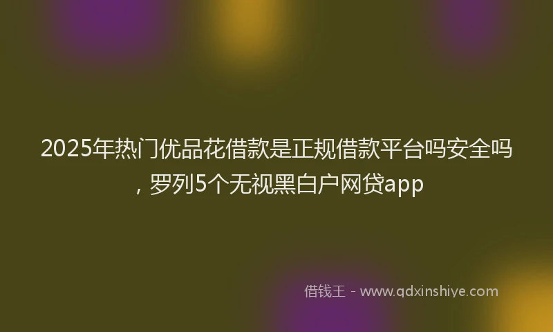 2025年热门优品花借款是正规借款平台吗安全吗，罗列5个无视黑白户网贷app