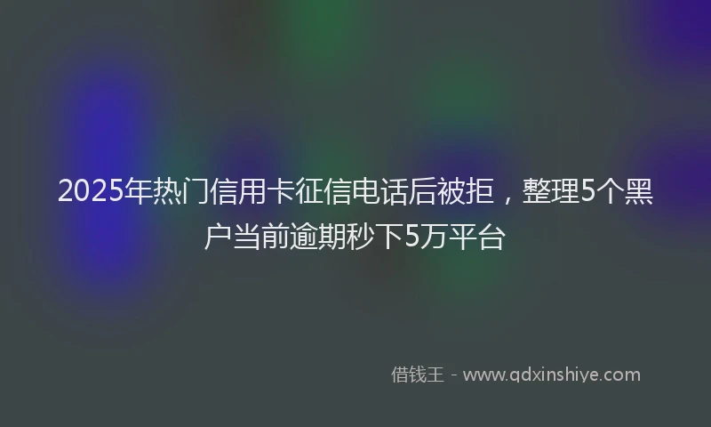 2025年热门信用卡征信电话后被拒，整理5个黑户当前逾期秒下5万平台