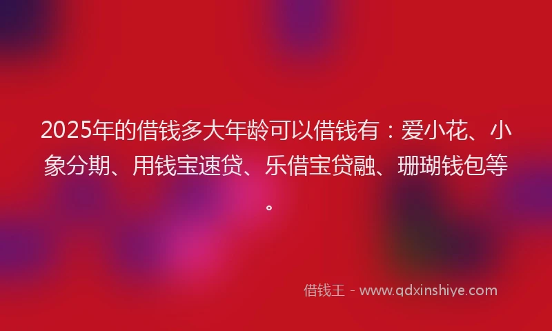 2025年的借钱多大年龄可以借钱有：爱小花、小象分期、用钱宝速贷、乐借宝贷融、珊瑚钱包等。