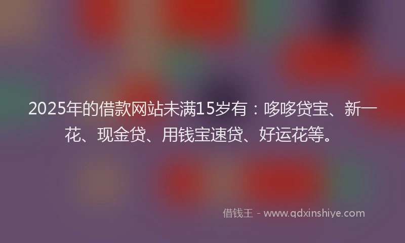 2025年的借款网站未满15岁有：哆哆贷宝、新一花、现金贷、用钱宝速贷、好运花等。