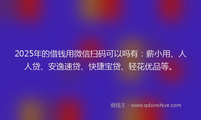 2025年的借钱用微信扫码可以吗有：薪小用、人人贷、安逸速贷、快捷宝贷、轻花优品等。