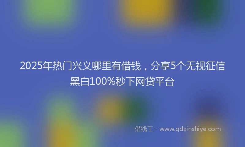 2025年热门兴义哪里有借钱，分享5个无视征信黑白100%秒下网贷平台
