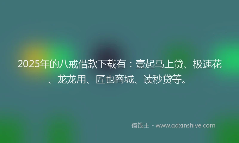 2025年的八戒借款下载有：壹起马上贷、极速花、龙龙用、匠也商城、读秒贷等。