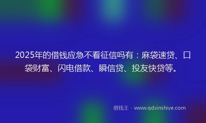 2025年的借钱应急不看征信吗有：麻袋速贷、口袋财富、闪电借款、瞬信贷、投友快贷等。
