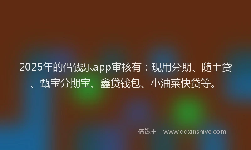 2025年的借钱乐app审核有：现用分期、随手贷、甄宝分期宝、鑫贷钱包、小油菜快贷等。