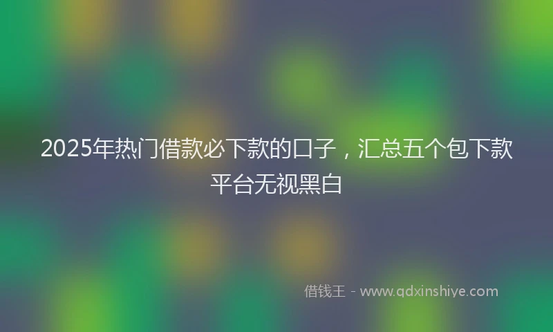 2025年热门借款必下款的口子，汇总五个包下款平台无视黑白