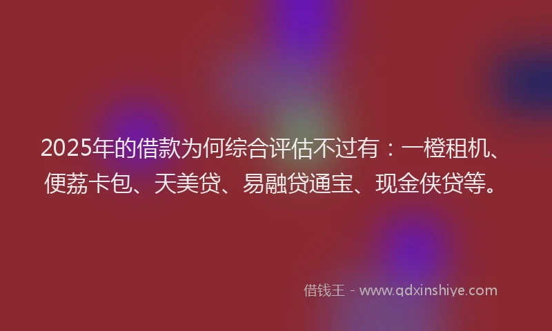 2025年的借款为何综合评估不过有：一橙租机、便荔卡包、天美贷、易融贷通宝、现金侠贷等。
