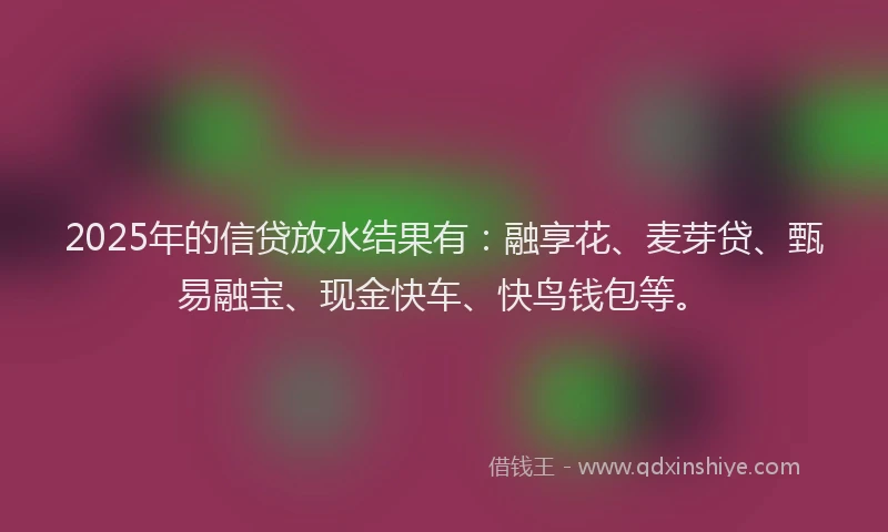 2025年的信贷放水结果有：融享花、麦芽贷、甄易融宝、现金快车、快鸟钱包等。