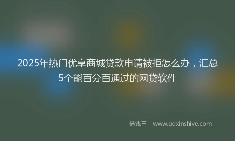 2025年热门优享商城贷款申请被拒怎么办，汇总5个能百分百通过的网贷软件