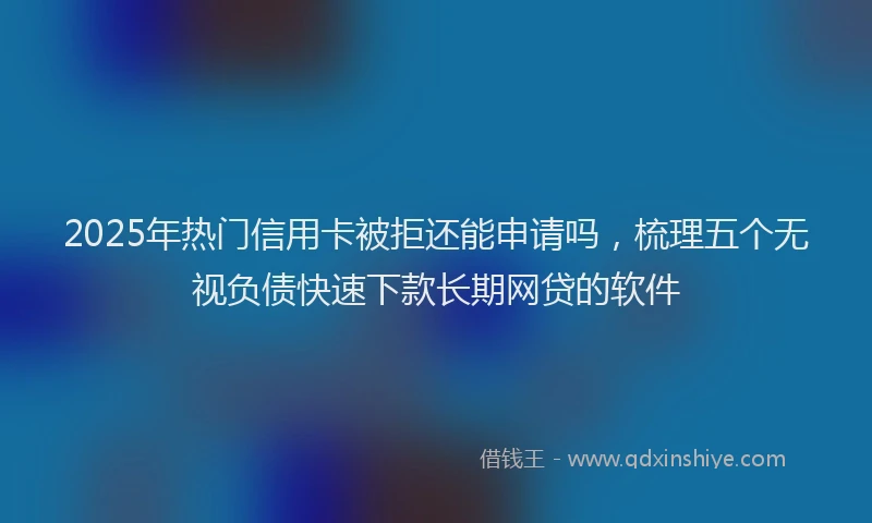 2025年热门信用卡被拒还能申请吗，梳理五个无视负债快速下款长期网贷的软件