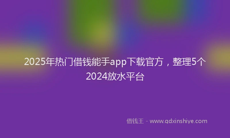 2025年热门借钱能手app下载官方，整理5个2024放水平台
