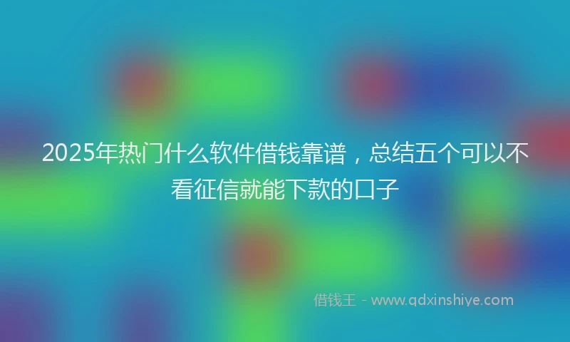 2025年热门什么软件借钱靠谱，总结五个可以不看征信就能下款的口子