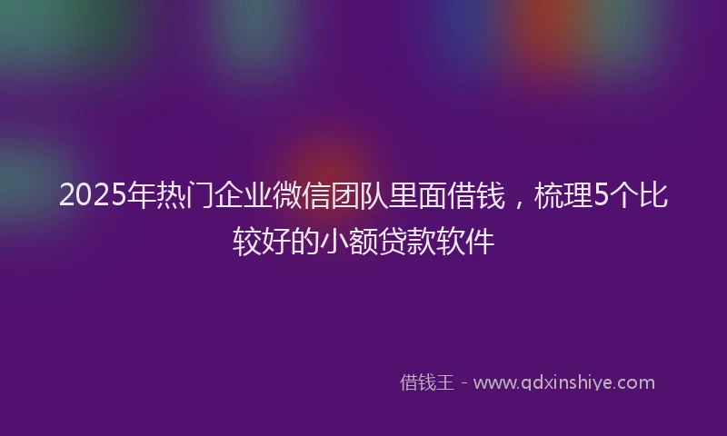 2025年热门企业微信团队里面借钱，梳理5个比较好的小额贷款软件