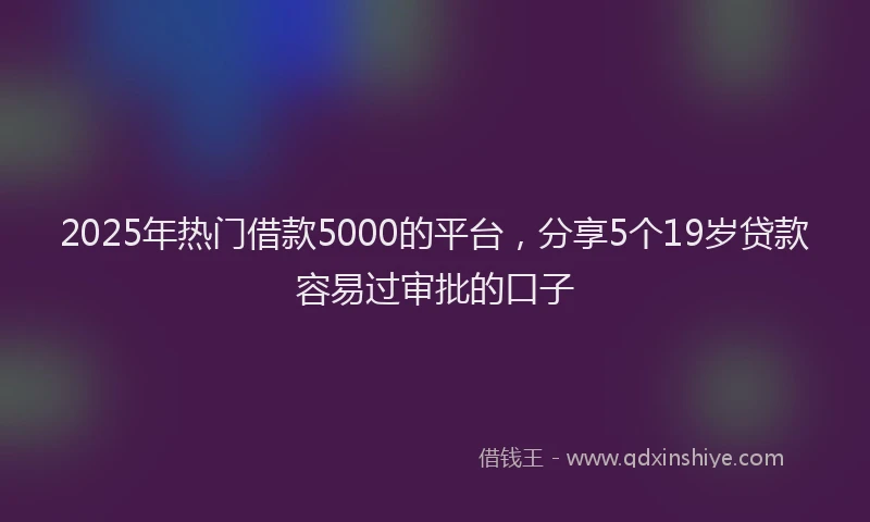 2025年热门借款5000的平台，分享5个19岁贷款容易过审批的口子