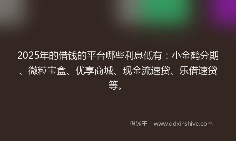 2025年的借钱的平台哪些利息低有：小金鹤分期、微粒宝盒、优享商城、现金流速贷、乐借速贷等。