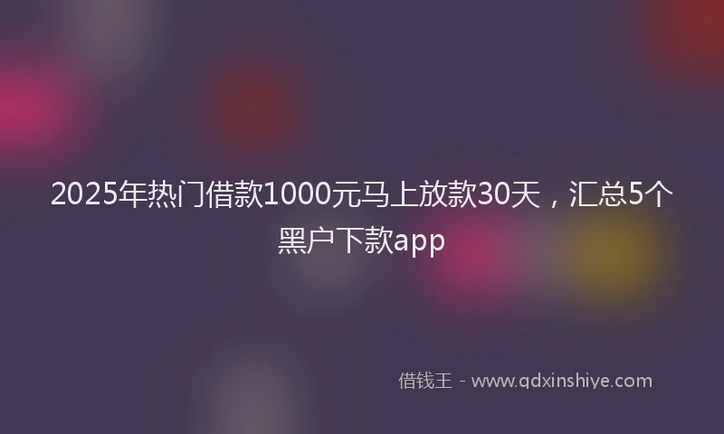 2025年热门借款1000元马上放款30天，汇总5个黑户下款app