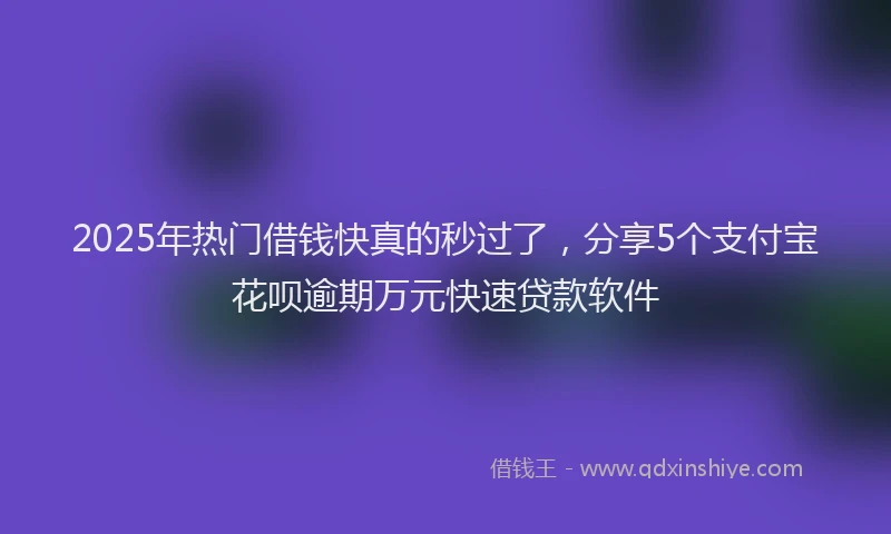 2025年热门借钱快真的秒过了，分享5个支付宝花呗逾期万元快速贷款软件