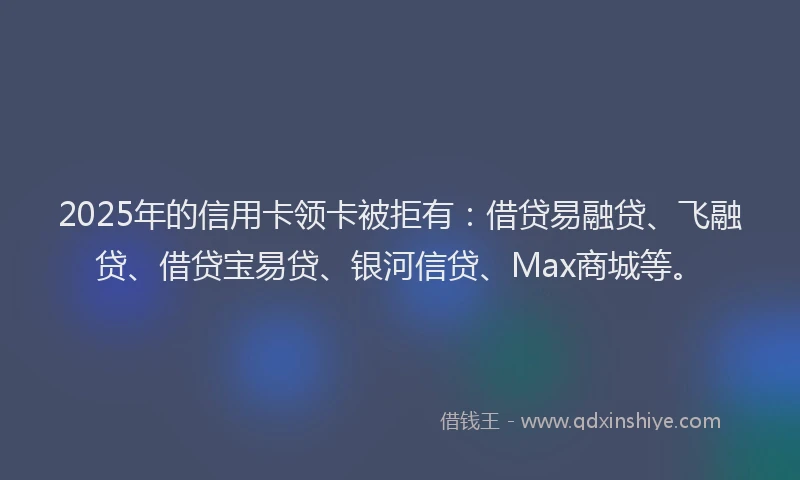 2025年的信用卡领卡被拒有：借贷易融贷、飞融贷、借贷宝易贷、银河信贷、Max商城等。