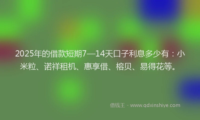 2025年的借款短期7—14天口子利息多少有:小米粒、诺祥租机、惠享借、榕贝、易得花等。