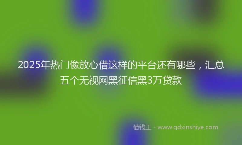 2025年热门像放心借这样的平台还有哪些，汇总五个无视网黑征信黑3万贷款