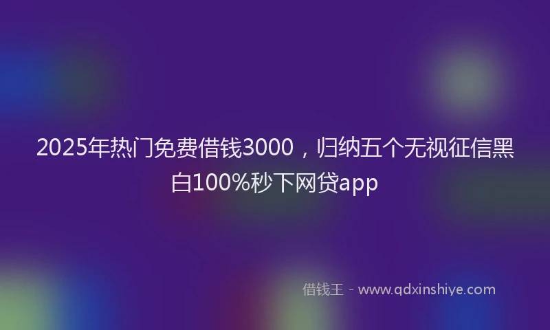 2025年热门免费借钱3000，归纳五个无视征信黑白100%秒下网贷app