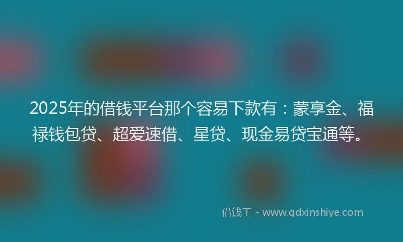 2025年的借钱平台那个容易下款有：蒙享金、福禄钱包贷、超爱速借、星贷、现金易贷宝通等。