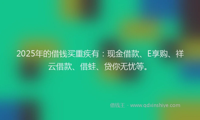 2025年的借钱买重疾有：现金借款、E享购、祥云借款、借蛙、贷你无忧等。