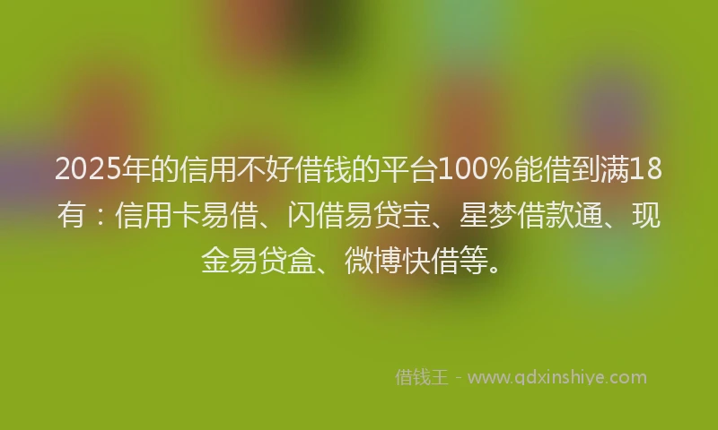 2025年的信用不好借钱的平台100%能借到满18有：信用卡易借、闪借易贷宝、星梦借款通、现金易贷盒、微博快借等。