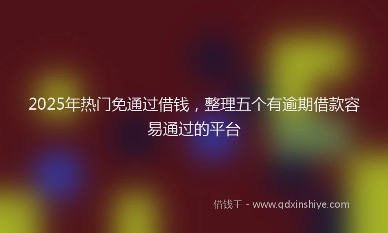 2025年热门免通过借钱，整理五个有逾期借款容易通过的平台