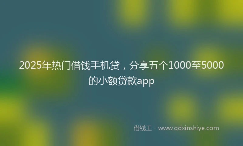 2025年热门借钱手机贷，分享五个1000至5000的小额贷款app