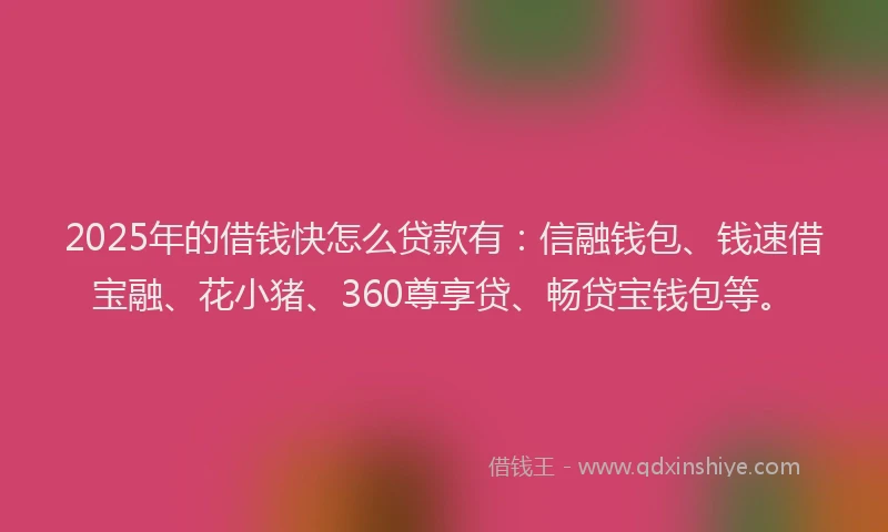 2025年的借钱快怎么贷款有：信融钱包、钱速借宝融、花小猪、360尊享贷、畅贷宝钱包等。