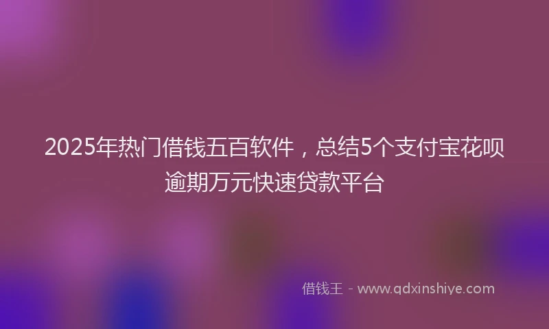 2025年热门借钱五百软件，总结5个支付宝花呗逾期万元快速贷款平台