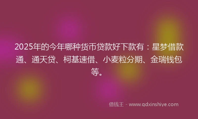 2025年的今年哪种货币贷款好下款有：星梦借款通、通天贷、柯基速借、小麦粒分期、金瑞钱包等。