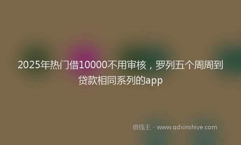 2025年热门借10000不用审核，罗列五个周周到贷款相同系列的app