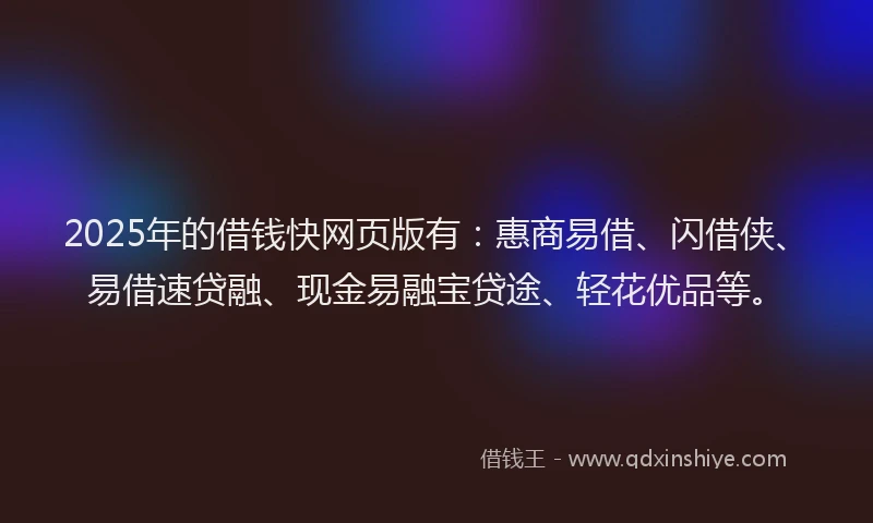 2025年的借钱快网页版有：惠商易借、闪借侠、易借速贷融、现金易融宝贷途、轻花优品等。