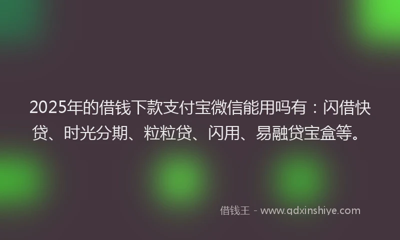 2025年的借钱下款支付宝微信能用吗有：闪借快贷、时光分期、粒粒贷、闪用、易融贷宝盒等。