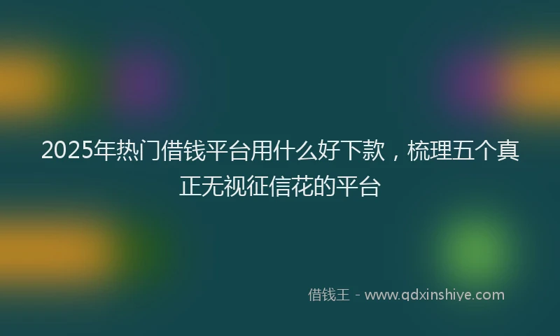 2025年热门借钱平台用什么好下款，梳理五个真正无视征信花的平台