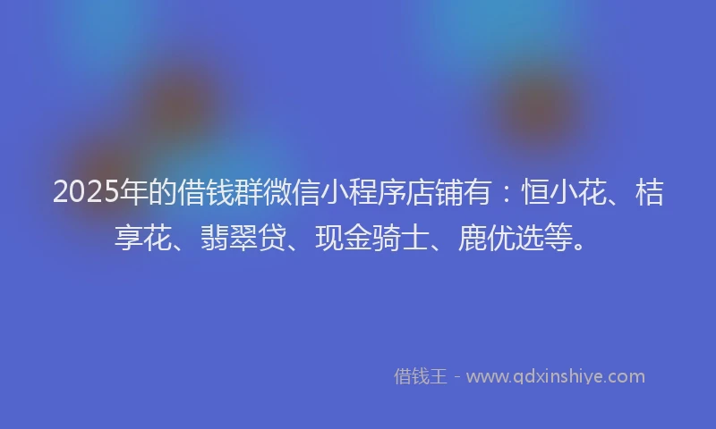 2025年的借钱群微信小程序店铺有:恒小花、桔享花、翡翠贷、现金骑士、鹿优选等。