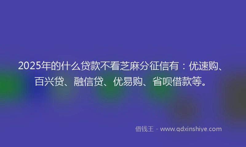 2025年的什么贷款不看芝麻分征信有：优速购、百兴贷、融信贷、优易购、省呗借款等。