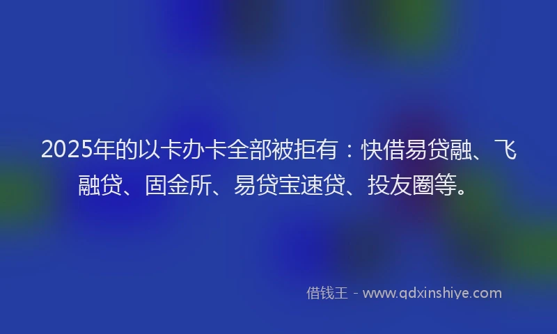 2025年的以卡办卡全部被拒有：快借易贷融、飞融贷、固金所、易贷宝速贷、投友圈等。