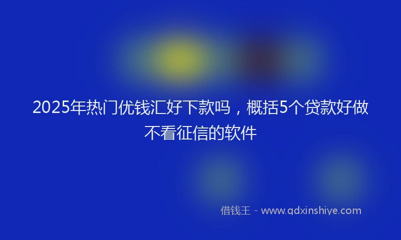 2025年热门优钱汇好下款吗，概括5个贷款好做不看征信的软件