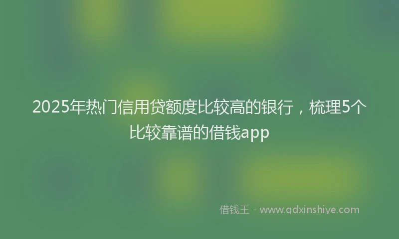 2025年热门信用贷额度比较高的银行，梳理5个比较靠谱的借钱app
