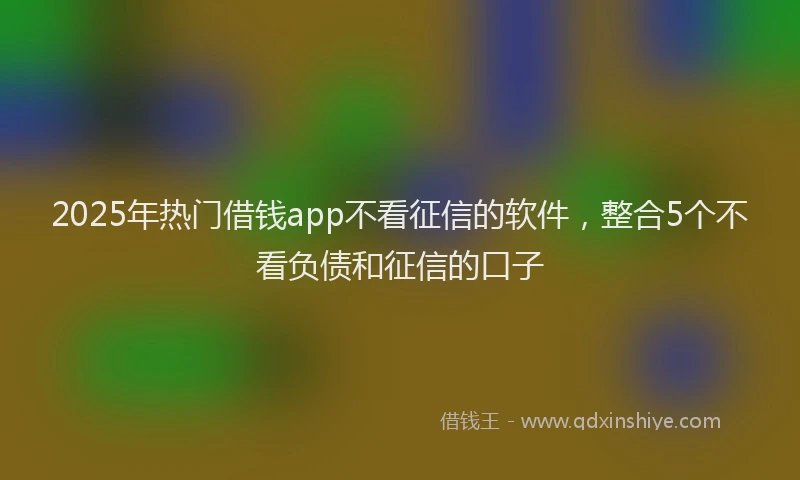 2025年热门借钱app不看征信的软件，整合5个不看负债和征信的口子