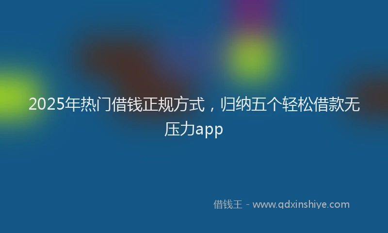2025年热门借钱正规方式，归纳五个轻松借款无压力app