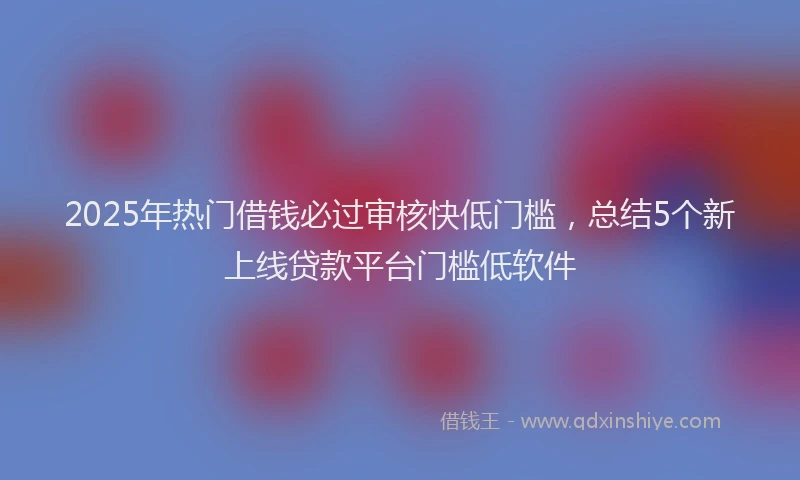 2025年热门借钱必过审核快低门槛，总结5个新上线贷款平台门槛低软件