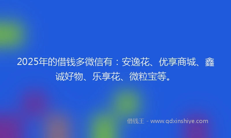 2025年的借钱多微信有：安逸花、优享商城、鑫诚好物、乐享花、微粒宝等。