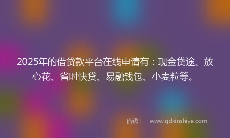 2025年的借贷款平台在线申请有：现金贷途、放心花、省时快贷、易融钱包、小麦粒等。